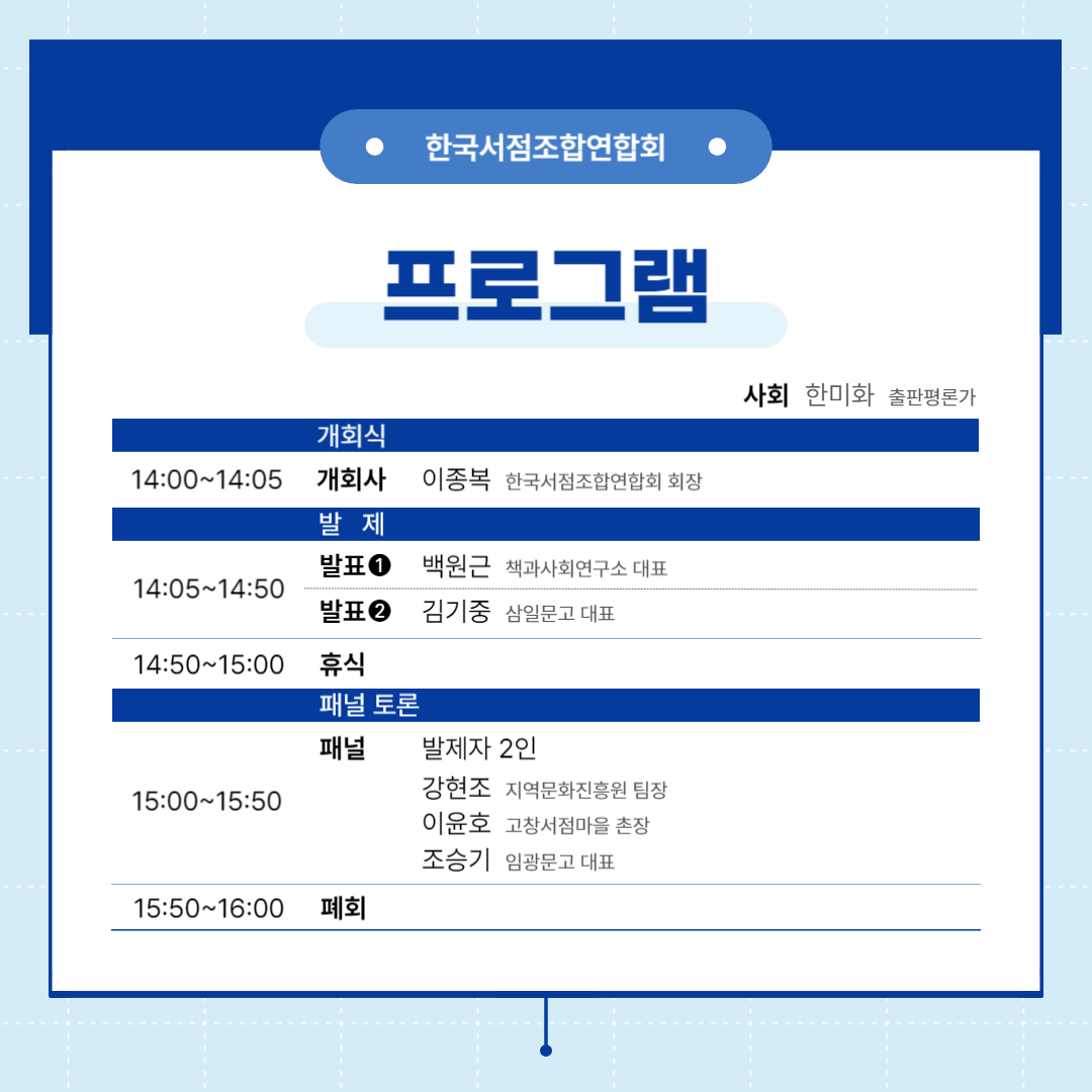 한국서점조합연합회
프로그램
사회 한미화 출판평론가
개회식
14:00~14:05 개회사 이종복 한국서점조합연합회 회장
발제
14:05~14:50 발표1 백원근 책과사회연구소 대표
발표2 김기중 삼일문고 대표
14:50~15:00 휴식
패널토론
15:00~15:50 패널 발제자2인, 강현조 지역문화진흥원 팀장, 이윤호 고창서점마을 촌장, 조승기 임광문고 대표
15:50~16:00 폐회
